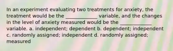 In an experiment evaluating two treatments for anxiety, the treatment would be the _____________ variable, and the changes in the level of anxiety measured would be the _____________ variable. a. independent; dependent b. dependent; independent c. randomly assigned; independent d. randomly assigned; measured