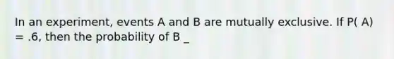 In an experiment, events A and B are mutually exclusive. If P( A) = .6, then the probability of B _