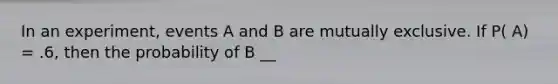 In an experiment, events A and B are mutually exclusive. If P( A) = .6, then the probability of B __