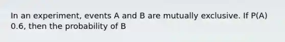 In an experiment, events A and B are mutually exclusive. If P(A) 0.6, then the probability of B