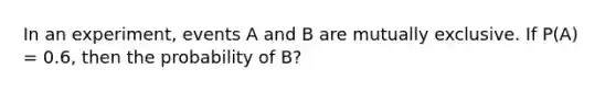 In an experiment, events A and B are mutually exclusive. If P(A) = 0.6, then the probability of B?