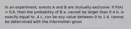 In an experiment, events A and B are mutually exclusive. If P(A) = 0.6, then the probability of B a. cannot be larger than 0.4 b. is exactly equal to .4 c. can be any value between 0 to 1 d. cannot be determined with the information given