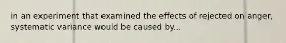 in an experiment that examined the effects of rejected on anger, systematic variance would be caused by...