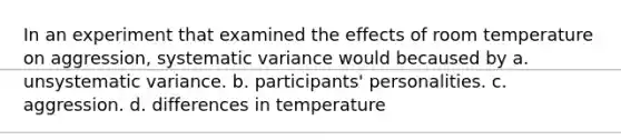 In an experiment that examined the effects of room temperature on aggression, systematic variance would becaused by a. unsystematic variance. b. participants' personalities. c. aggression. d. differences in temperature