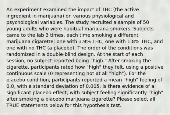 An experiment examined the impact of THC (the active ingredient in marijuana) on various physiological and psychological variables. The study recruited a sample of 50 young adults who were habitual marijuana smokers. Subjects came to the lab 3 times, each time smoking a different marijuana cigarette: one with 3.9% THC, one with 1.8% THC, and one with no THC (a placebo). The order of the conditions was randomized in a double-blind design. At the start of each session, no subject reported being "high." After smoking the cigarette, participants rated how "high" they felt, using a positive continuous scale (0 representing not at all "high"). For the placebo condition, participants reported a mean "high" feeling of 0.0, with a standard deviation of 0.005. Is there evidence of a significant placebo effect, with subject feeling significantly "high" after smoking a placebo marijuana cigarette? Please select all TRUE statements below for this hypothesis test.