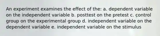 An experiment examines the effect of the: a. dependent variable on the independent variable b. posttest on the pretest c. control group on the experimental group d. independent variable on the dependent variable e. independent variable on the stimulus