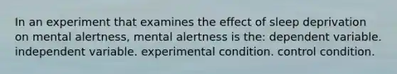 In an experiment that examines the effect of sleep deprivation on mental alertness, mental alertness is the: dependent variable. independent variable. experimental condition. control condition.