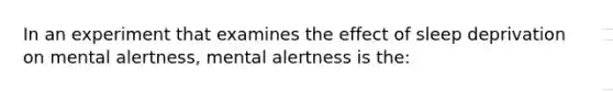 In an experiment that examines the effect of sleep deprivation on mental alertness, mental alertness is the: