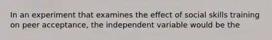 In an experiment that examines the effect of social skills training on peer acceptance, the independent variable would be the