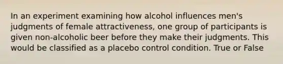 In an experiment examining how alcohol influences men's judgments of female attractiveness, one group of participants is given non-alcoholic beer before they make their judgments. This would be classified as a placebo control condition. True or False