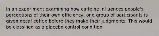 In an experiment examining how caffeine influences people's perceptions of their own efficiency, one group of participants is given decaf coffee before they make their judgments. This would be classified as a placebo control condition.