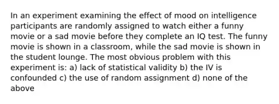 In an experiment examining the effect of mood on intelligence participants are randomly assigned to watch either a funny movie or a sad movie before they complete an IQ test. The funny movie is shown in a classroom, while the sad movie is shown in the student lounge. The most obvious problem with this experiment is: a) lack of statistical validity b) the IV is confounded c) the use of random assignment d) none of the above