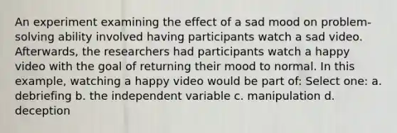 An experiment examining the effect of a sad mood on problem-solving ability involved having participants watch a sad video. Afterwards, the researchers had participants watch a happy video with the goal of returning their mood to normal. In this example, watching a happy video would be part of: Select one: a. debriefing b. the independent variable c. manipulation d. deception