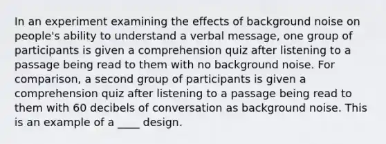 In an experiment examining the effects of background noise on people's ability to understand a verbal message, one group of participants is given a comprehension quiz after listening to a passage being read to them with no background noise. For comparison, a second group of participants is given a comprehension quiz after listening to a passage being read to them with 60 decibels of conversation as background noise. This is an example of a ____ design.