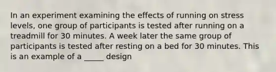 In an experiment examining the effects of running on stress levels, one group of participants is tested after running on a treadmill for 30 minutes. A week later the same group of participants is tested after resting on a bed for 30 minutes. This is an example of a _____ design