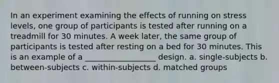 In an experiment examining the effects of running on stress levels, one group of participants is tested after running on a treadmill for 30 minutes. A week later, the same group of participants is tested after resting on a bed for 30 minutes. This is an example of a __________________ design. a. single-subjects b. between-subjects c. within-subjects d. matched groups