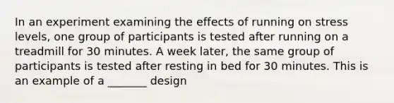 In an experiment examining the effects of running on stress levels, one group of participants is tested after running on a treadmill for 30 minutes. A week later, the same group of participants is tested after resting in bed for 30 minutes. This is an example of a _______ design