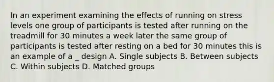 In an experiment examining the effects of running on stress levels one group of participants is tested after running on the treadmill for 30 minutes a week later the same group of participants is tested after resting on a bed for 30 minutes this is an example of a _ design A. Single subjects B. Between subjects C. Within subjects D. Matched groups