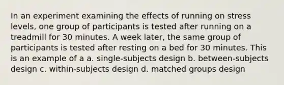 In an experiment examining the effects of running on stress levels, one group of participants is tested after running on a treadmill for 30 minutes. A week later, the same group of participants is tested after resting on a bed for 30 minutes. This is an example of a a. single-subjects design b. between-subjects design c. within-subjects design d. matched groups design