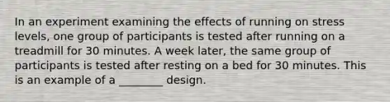 In an experiment examining the effects of running on stress levels, one group of participants is tested after running on a treadmill for 30 minutes. A week later, the same group of participants is tested after resting on a bed for 30 minutes. This is an example of a ________ design.