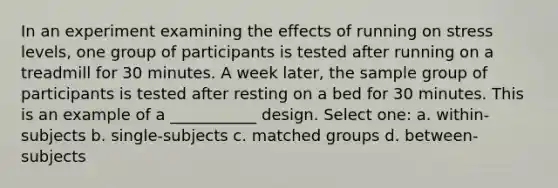 In an experiment examining the effects of running on stress levels, one group of participants is tested after running on a treadmill for 30 minutes. A week later, the sample group of participants is tested after resting on a bed for 30 minutes. This is an example of a ___________ design. Select one: a. within-subjects b. single-subjects c. matched groups d. between-subjects