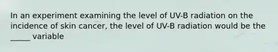 In an experiment examining the level of UV-B radiation on the incidence of skin cancer, the level of UV-B radiation would be the _____ variable