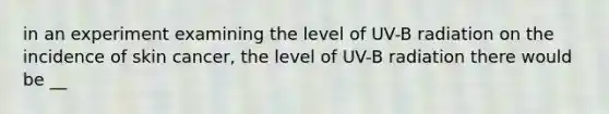 in an experiment examining the level of UV-B radiation on the incidence of skin cancer, the level of UV-B radiation there would be __