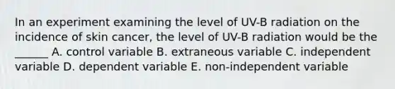 In an experiment examining the level of UV-B radiation on the incidence of skin cancer, the level of UV-B radiation would be the ______ A. control variable B. extraneous variable C. independent variable D. dependent variable E. non-independent variable