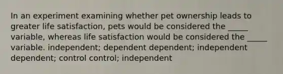 In an experiment examining whether pet ownership leads to greater life satisfaction, pets would be considered the _____ variable, whereas life satisfaction would be considered the _____ variable. independent; dependent dependent; independent dependent; control control; independent