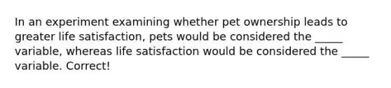 In an experiment examining whether pet ownership leads to greater life satisfaction, pets would be considered the _____ variable, whereas life satisfaction would be considered the _____ variable. Correct!