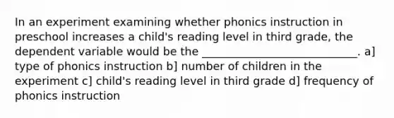 In an experiment examining whether phonics instruction in preschool increases a child's reading level in third grade, the dependent variable would be the ____________________________. a] type of phonics instruction b] number of children in the experiment c] child's reading level in third grade d] frequency of phonics instruction