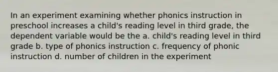 In an experiment examining whether phonics instruction in preschool increases a child's reading level in third grade, the dependent variable would be the a. child's reading level in third grade b. type of phonics instruction c. frequency of phonic instruction d. number of children in the experiment