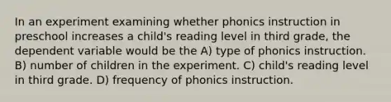 In an experiment examining whether phonics instruction in preschool increases a child's reading level in third grade, the dependent variable would be the A) type of phonics instruction. B) number of children in the experiment. C) child's reading level in third grade. D) frequency of phonics instruction.