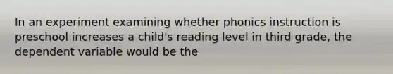 In an experiment examining whether phonics instruction is preschool increases a child's reading level in third grade, the dependent variable would be the