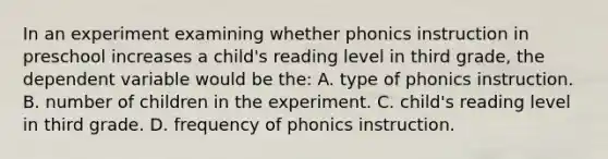 In an experiment examining whether phonics instruction in preschool increases a child's reading level in third grade, the dependent variable would be the: A. type of phonics instruction. B. number of children in the experiment. C. child's reading level in third grade. D. frequency of phonics instruction.