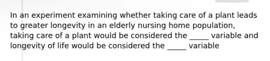 In an experiment examining whether taking care of a plant leads to greater longevity in an elderly nursing home population, taking care of a plant would be considered the _____ variable and longevity of life would be considered the _____ variable