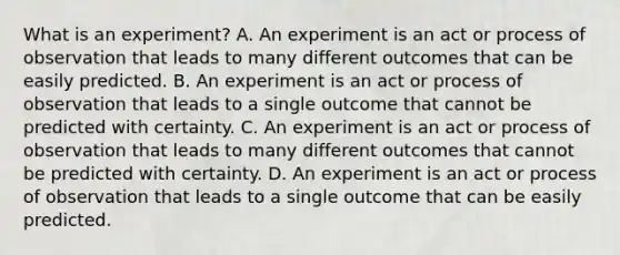 What is an​ experiment? A. An experiment is an act or process of observation that leads to many different outcomes that can be easily predicted. B. An experiment is an act or process of observation that leads to a single outcome that cannot be predicted with certainty. C. An experiment is an act or process of observation that leads to many different outcomes that cannot be predicted with certainty. D. An experiment is an act or process of observation that leads to a single outcome that can be easily predicted.