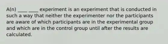 A(n) ____ ____ experiment is an experiment that is conducted in such a way that neither the experimenter nor the participants are aware of which participants are in the experimental group and which are in the control group until after the results are calculated.