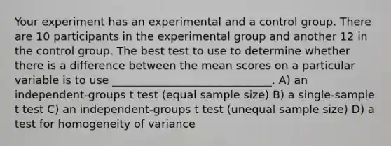 Your experiment has an experimental and a control group. There are 10 participants in the experimental group and another 12 in the control group. The best test to use to determine whether there is a difference between the mean scores on a particular variable is to use _____________________________. A) an independent-groups t test (equal sample size) B) a single-sample t test C) an independent-groups t test (unequal sample size) D) a test for homogeneity of variance