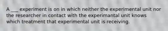 A ___ experiment is on in which neither the experimental unit nor the researcher in contact with the experimantal unit knows which treatment that experimental unit is receiving.