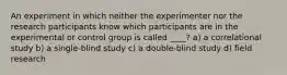 An experiment in which neither the experimenter nor the research participants know which participants are in the experimental or control group is called ____? a) a correlational study b) a single-blind study c) a double-blind study d) field research