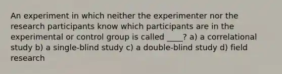 An experiment in which neither the experimenter nor the research participants know which participants are in the experimental or control group is called ____? a) a correlational study b) a single-blind study c) a double-blind study d) field research