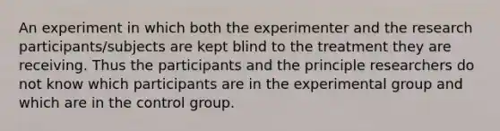 An experiment in which both the experimenter and the research participants/subjects are kept blind to the treatment they are receiving. Thus the participants and the principle researchers do not know which participants are in the experimental group and which are in the control group.