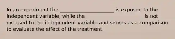 In an experiment the ______________________ is exposed to the independent variable, while the _______________________ is not exposed to the independent variable and serves as a comparison to evaluate the effect of the treatment.