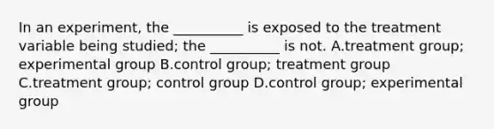 In an experiment, the __________ is exposed to the treatment variable being studied; the __________ is not. A.treatment group; experimental group B.control group; treatment group C.treatment group; control group D.control group; experimental group