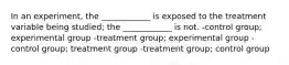 In an experiment, the ____________ is exposed to the treatment variable being studied; the ____________ is not. -control group; experimental group -treatment group; experimental group -control group; treatment group -treatment group; control group