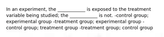 In an experiment, the ____________ is exposed to the treatment variable being studied; the ____________ is not. -control group; experimental group -treatment group; experimental group -control group; treatment group -treatment group; control group