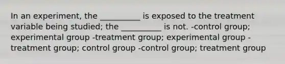 In an experiment, the __________ is exposed to the treatment variable being studied; the __________ is not. -control group; experimental group -treatment group; experimental group -treatment group; control group -control group; treatment group