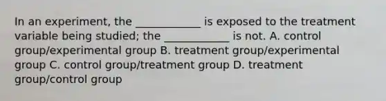 In an experiment, the ____________ is exposed to the treatment variable being studied; the ____________ is not. A. control group/experimental group B. treatment group/experimental group C. control group/treatment group D. treatment group/control group