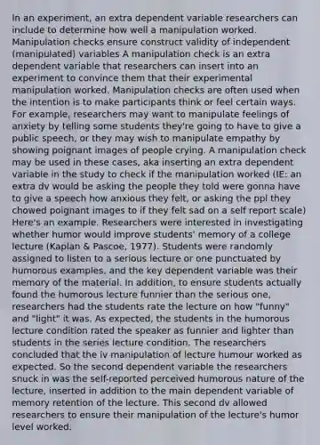 In an experiment, an extra dependent variable researchers can include to determine how well a manipulation worked. Manipulation checks ensure construct validity of independent (manipulated) variables A manipulation check is an extra dependent variable that researchers can insert into an experiment to convince them that their experimental manipulation worked. Manipulation checks are often used when the intention is to make participants think or feel certain ways. For example, researchers may want to manipulate feelings of anxiety by telling some students they're going to have to give a public speech, or they may wish to manipulate empathy by showing poignant images of people crying. A manipulation check may be used in these cases, aka inserting an extra dependent variable in the study to check if the manipulation worked (IE: an extra dv would be asking the people they told were gonna have to give a speech how anxious they felt, or asking the ppl they chowed poignant images to if they felt sad on a self report scale) Here's an example. Researchers were interested in investigating whether humor would improve students' memory of a college lecture (Kaplan & Pascoe, 1977). Students were randomly assigned to listen to a serious lecture or one punctuated by humorous examples, and the key dependent variable was their memory of the material. In addition, to ensure students actually found the humorous lecture funnier than the serious one, researchers had the students rate the lecture on how "funny" and "light" it was. As expected, the students in the humorous lecture condition rated the speaker as funnier and lighter than students in the series lecture condition. The researchers concluded that the iv manipulation of lecture humour worked as expected. So the second dependent variable the researchers snuck in was the self-reported perceived humorous nature of the lecture, inserted in addition to the main dependent variable of memory retention of the lecture. This second dv allowed researchers to ensure their manipulation of the lecture's humor level worked.